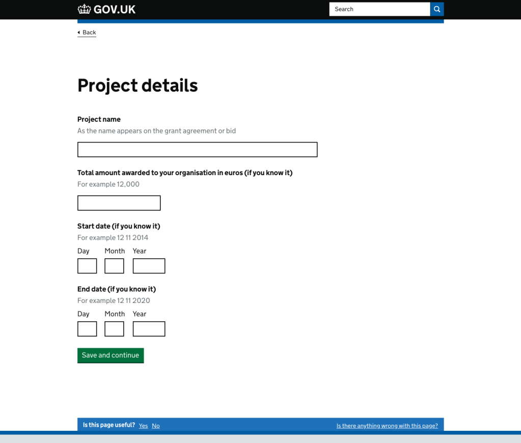 Screenshot of a page asking for project details. The heading says 'Project details' The next line says 'Project name' There is hint text that says 'As the name appears on the grant agreement or bid'. It is followed by an empty rectangle. The next line down says 'Total amount awarded to your organisation in euros (if you know it). Underneath is an empty rectangle. Beneath that is 'Start date (if you know it)' and then empty squares and a rectangle with 'Day, month, year' above them. And beneath that is 'End date (if you know it)'. Below that are empty squares and a rectangle which have 'Day, Month, Year' above them.